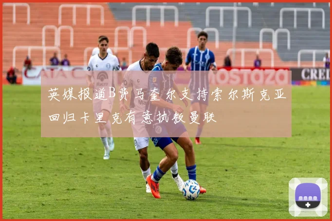 英媒报道B费马奎尔支持索尔斯克亚回归卡里克有意执教曼联