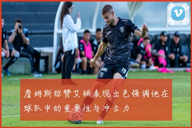 詹姆斯称赞艾顿表现出色强调他在球队中的重要性与冲击力
