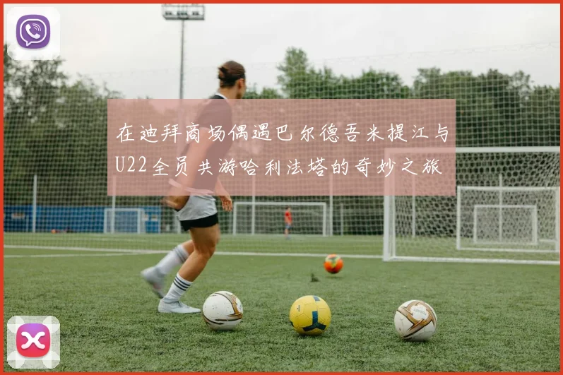 在迪拜商场偶遇巴尔德吾米提江与U22全员共游哈利法塔的奇妙之旅