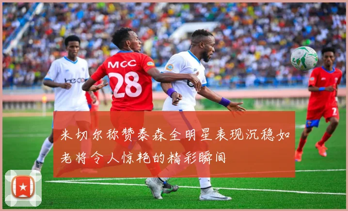 米切尔称赞泰森全明星表现沉稳如老将令人惊艳的精彩瞬间