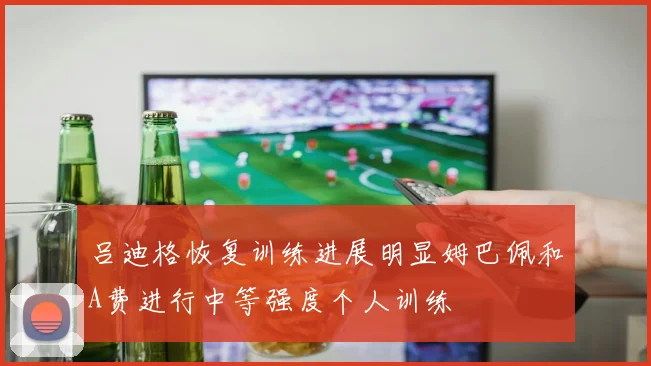 吕迪格恢复训练进展明显姆巴佩和A费进行中等强度个人训练