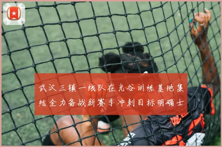 武汉三镇一线队在光谷训练基地集结全力备战新赛季冲刺目标明确士气高涨