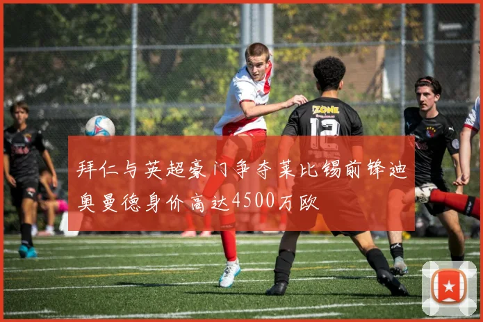 拜仁与英超豪门争夺莱比锡前锋迪奥曼德身价高达4500万欧
