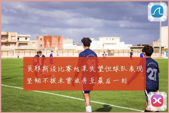 莫耶斯谈比赛结果失望但球队表现坚韧不拔未曾放弃至最后一刻