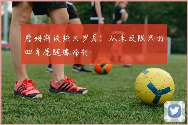 詹姆斯谈热火岁月：从未设限只打四年愿随缘而行