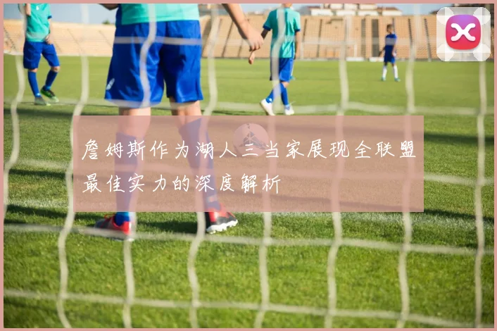 詹姆斯作为湖人三当家展现全联盟最佳实力的深度解析