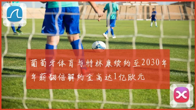 葡萄牙体育与特林康续约至2030年年薪翻倍解约金高达1亿欧元