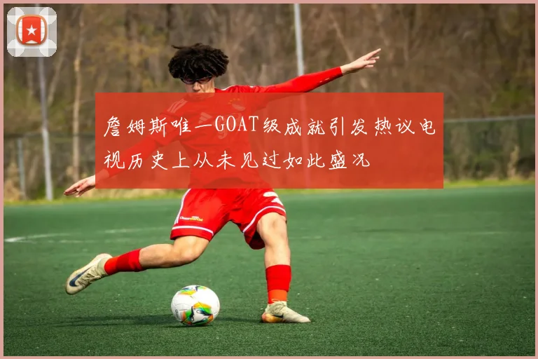詹姆斯唯一GOAT级成就引发热议电视历史上从未见过如此盛况