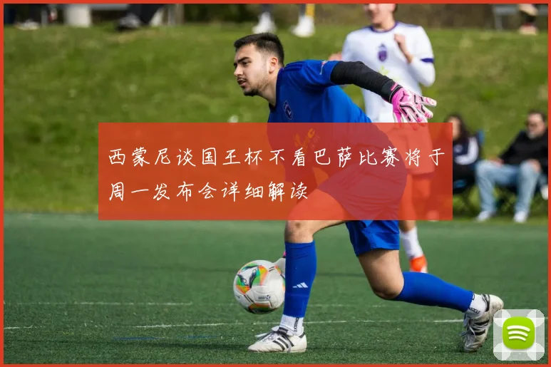 西蒙尼谈国王杯不看巴萨比赛将于周一发布会详细解读