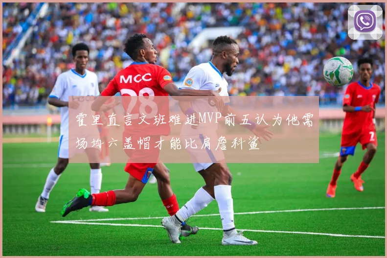 霍里直言文班难进MVP前五认为他需场均六盖帽才能比肩詹科鲨