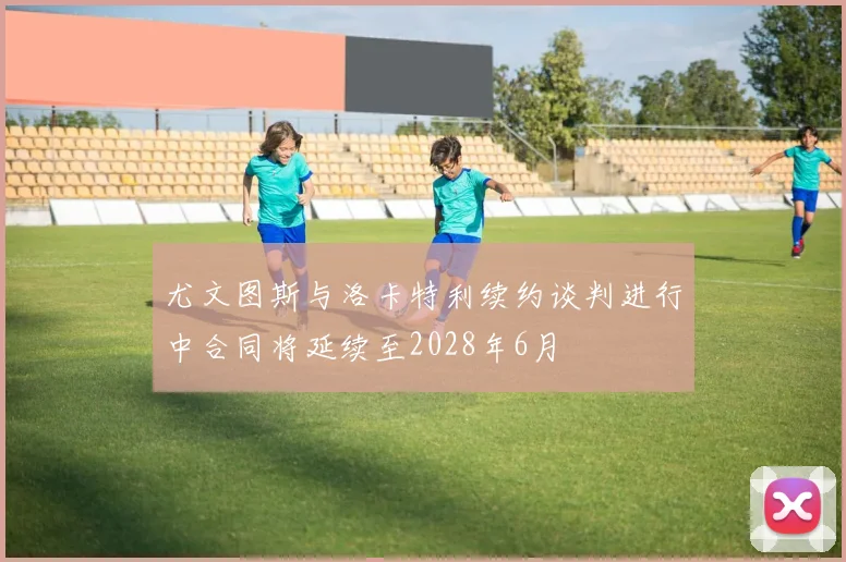 尤文图斯与洛卡特利续约谈判进行中合同将延续至2028年6月