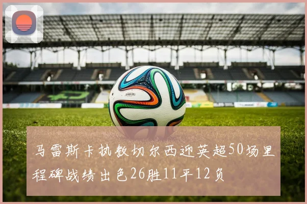 马雷斯卡执教切尔西迎英超50场里程碑战绩出色26胜11平12负
