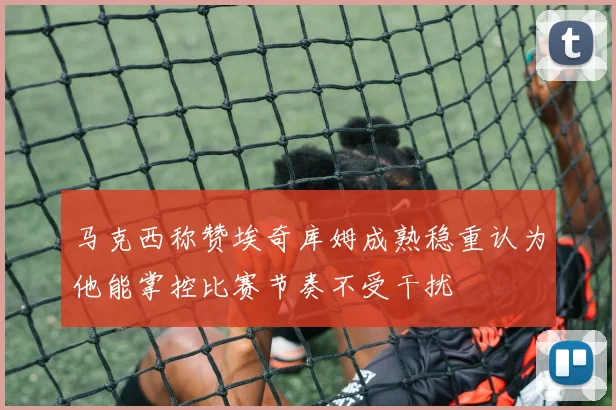 马克西称赞埃奇库姆成熟稳重认为他能掌控比赛节奏不受干扰