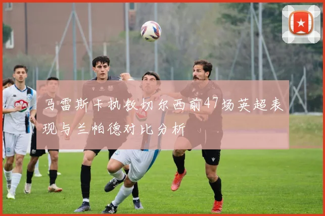 马雷斯卡执教切尔西前47场英超表现与兰帕德对比分析