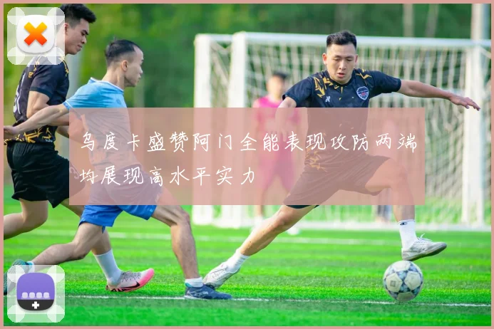 乌度卡盛赞阿门全能表现攻防两端均展现高水平实力