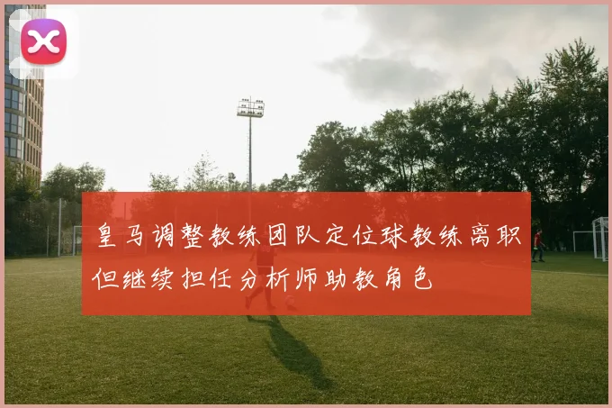 皇马调整教练团队定位球教练离职但继续担任分析师助教角色
