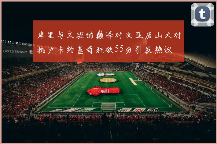 库里与文班的巅峰对决亚历山大对抗卢卡约基奇狂砍55分引发热议