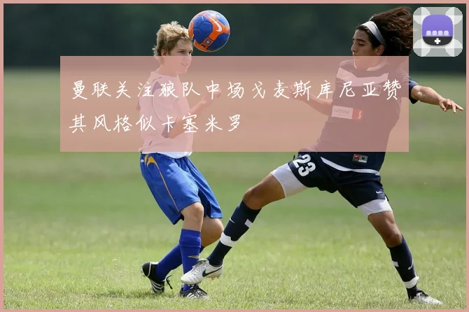 曼联关注狼队中场戈麦斯库尼亚赞其风格似卡塞米罗