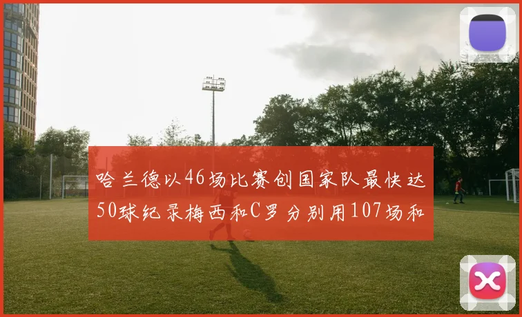 哈兰德以46场比赛创国家队最快达50球纪录梅西和C罗分别用107场和114场完成
