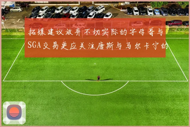 拓媒建议放弃不切实际的字母哥与SGA交易更应关注唐斯与马尔卡宁的潜力