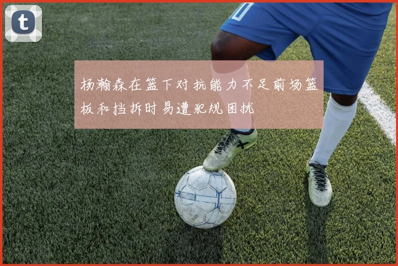 杨瀚森在篮下对抗能力不足前场篮板和挡拆时易遭犯规困扰