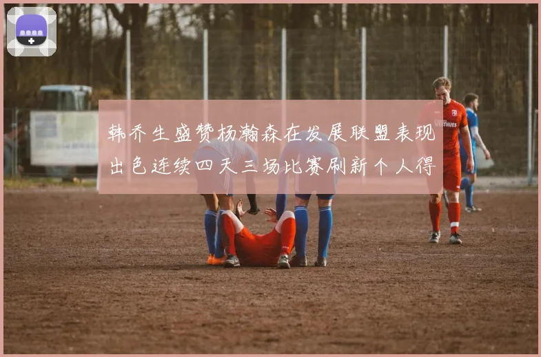 韩乔生盛赞杨瀚森在发展联盟表现出色连续四天三场比赛刷新个人得分与篮板纪录