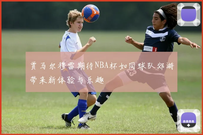 贾马尔穆雷期待NBA杯如同球队郊游带来新体验与乐趣